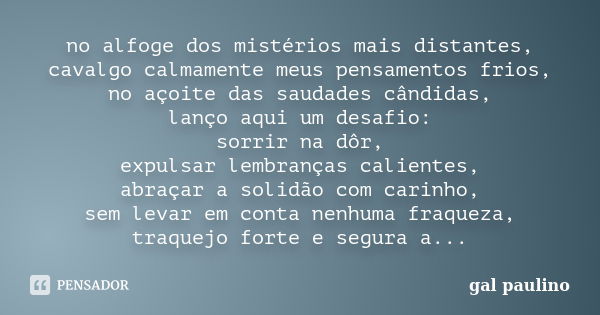 no alfoge dos mistérios mais distantes, cavalgo calmamente meus pensamentos frios, no açoite das saudades cândidas, lanço aqui um desafio: sorrir na dôr, expuls... Frase de gal paulino.