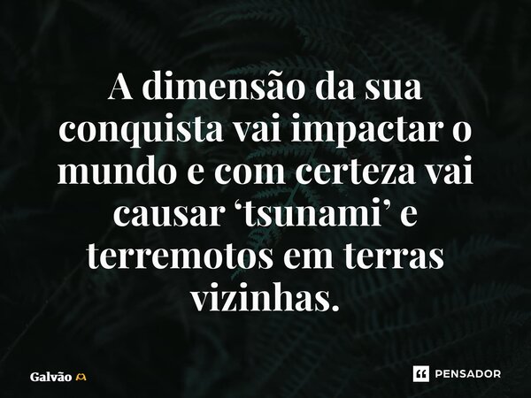 A dimensão da sua conquista vai impactar o mundo e com certeza vai causar ‘tsunami’ e terremotos em terras vizinhas.... Frase de Galvão.