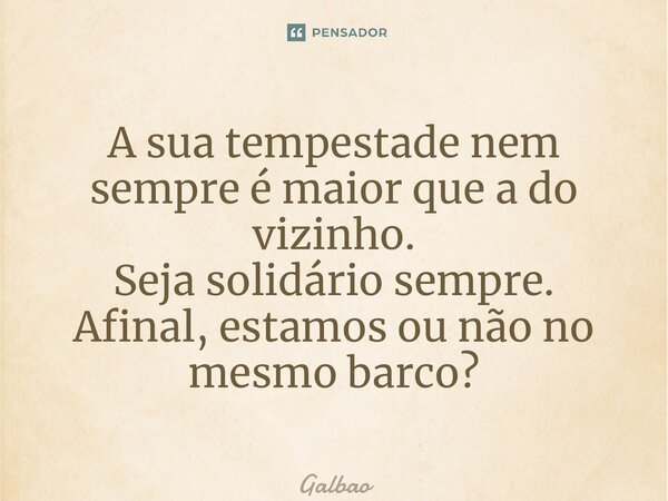 ⁠A sua tempestade nem sempre é maior que a do vizinho. Seja solidário sempre. Afinal, estamos ou não no mesmo barco?... Frase de Galvão.