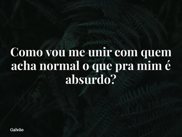 Como vou me unir com quem acha normal o que pra mim é absurdo?... Frase de Galvão.
