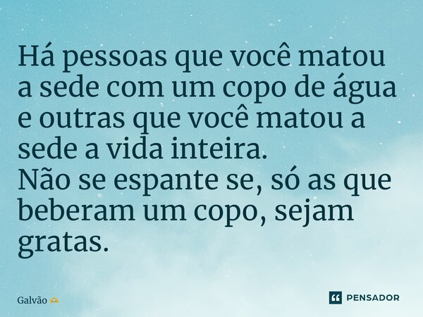 ⁠Há pessoas que você matou a sede com um copo de água e outras que você matou a sede a vida inteira. Não se espante se, só as que beberam um copo, sejam gratas.... Frase de Galvão.