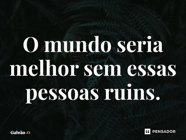 ⁠O mundo seria melhor sem essas pessoas ruins.... Frase de Galvão.
