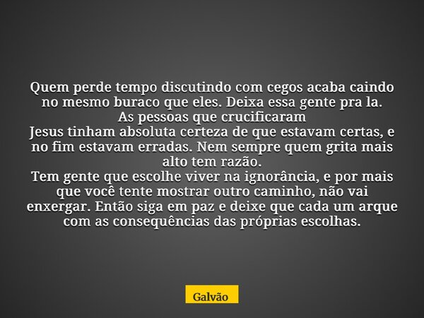 Quem perde tempo discutindo com cegos acaba caindo no mesmo buraco que eles. Deixa essa gente pra la. As pessoas que crucificaram Jesus tinham absoluta certeza ... Frase de Galvão.