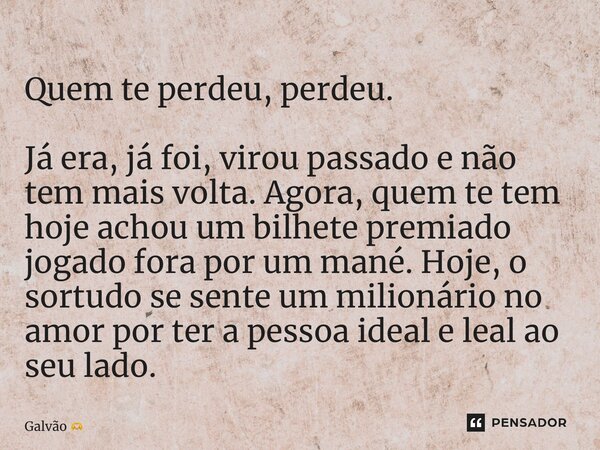 Quem te perdeu, perdeu. Já era, já foi, virou passado e não tem mais volta. Agora, quem te tem hoje achou um bilhete premiado jogado fora por um mané. Hoje, o ... Frase de Galvão.