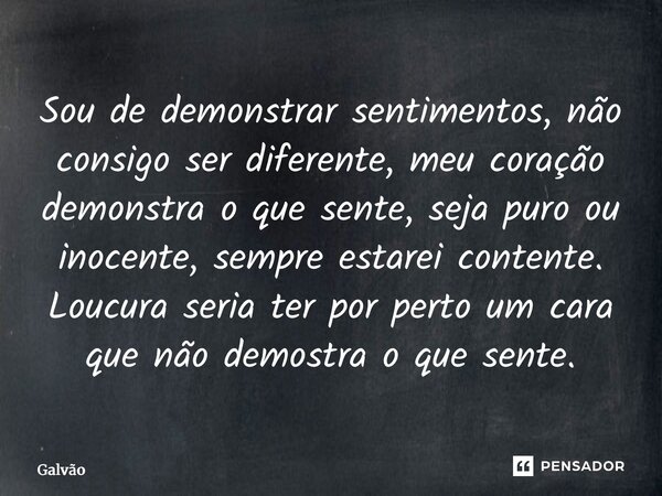 Sou de demonstrar sentimentos, não consigo ser diferente, meu coração demonstra o que sente, seja puro ou inocente, sempre estarei contente. Loucura seria ter ... Frase de Galvão.