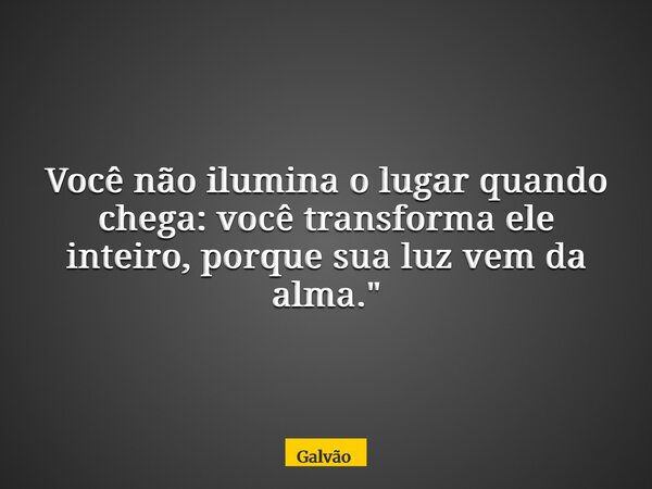 Você não ilumina o lugar quando chega: você transforma ele inteiro, porque sua luz vem da alma."... Frase de Galvão.