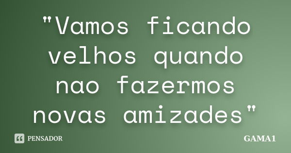 "Vamos ficando velhos quando nao fazermos novas amizades"... Frase de GAMA1.