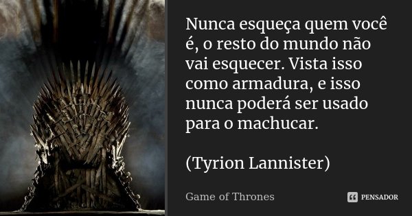 Nunca esqueça quem você é, o resto do mundo não vai esquecer. Vista isso como armadura, e isso nunca poderá ser usado para o machucar. (Tyrion Lannister)... Frase de Game of Thrones.