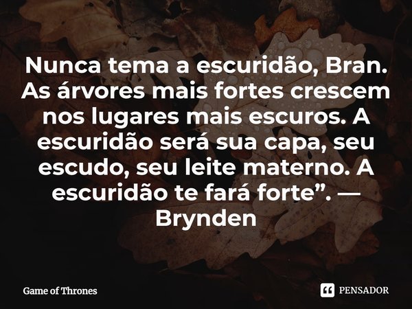 Nunca tema a escuridão, Bran. As árvores mais fortes crescem nos lugares mais escuros. A escuridão será sua capa, seu escudo, seu leite materno. A escuridão te ... Frase de Game of Thrones.