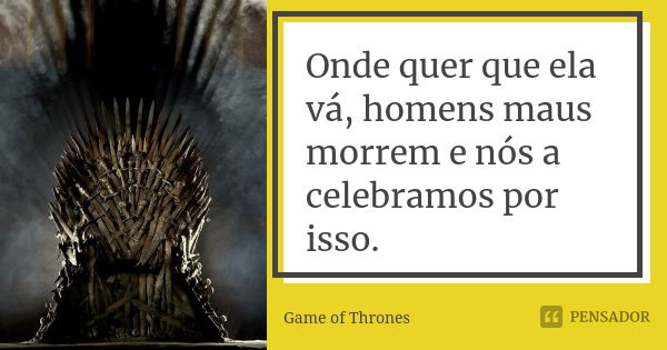 Onde quer que ela vá, homens maus morrem e nós a celebramos por isso.... Frase de Game of Thrones.