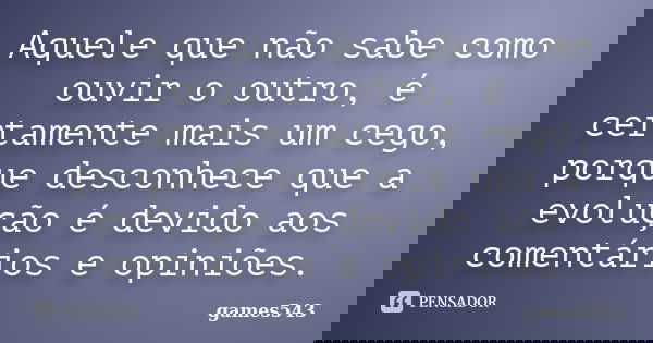 Aquele que não sabe como ouvir o outro, é certamente mais um cego, porque desconhece que a evolução é devido aos comentários e opiniões.... Frase de games543.