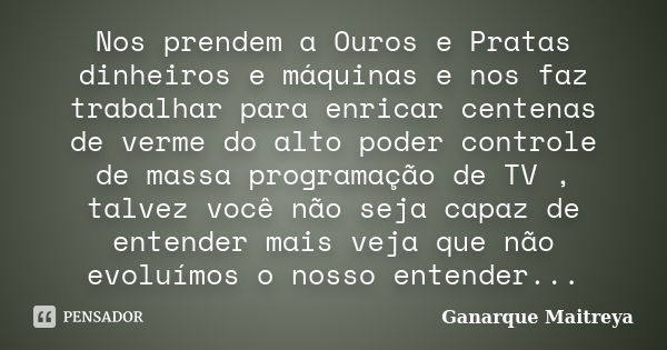 Nos prendem a Ouros e Pratas dinheiros e máquinas e nos faz trabalhar para enricar centenas de verme do alto poder controle de massa programação de TV , talvez ... Frase de Ganarque Maitreya.