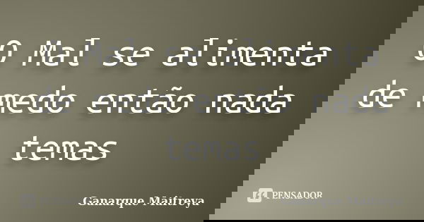 O Mal se alimenta de medo então nada temas... Frase de Ganarque Maitreya.