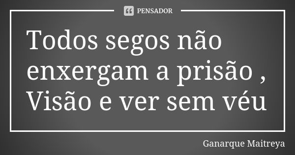 Todos segos não enxergam a prisão , Visão e ver sem véu... Frase de Ganarque Maitreya.