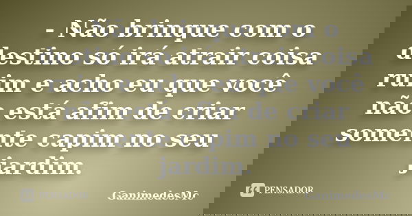- Não brinque com o destino só irá atrair coisa ruim e acho eu que você não está afim de criar somente capim no seu jardim.... Frase de GanimedesMc.