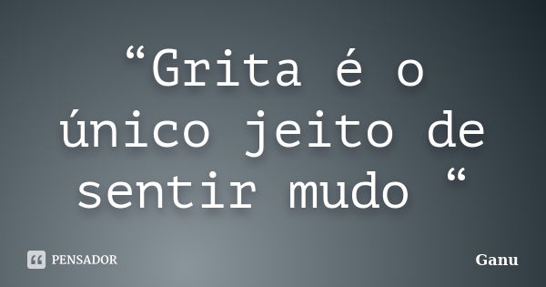 “Grita é o único jeito de sentir mudo “... Frase de Ganu.