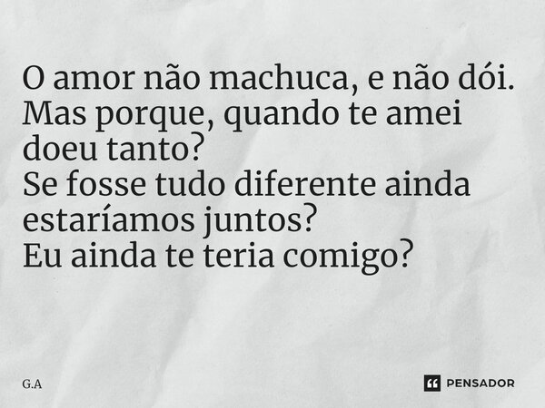 O amor não machuca, e não dói. Mas porque, quando te amei doeu tanto? Se fosse tudo diferente ainda estaríamos juntos? Eu ainda te teria comigo? ⁠... Frase de G.A.