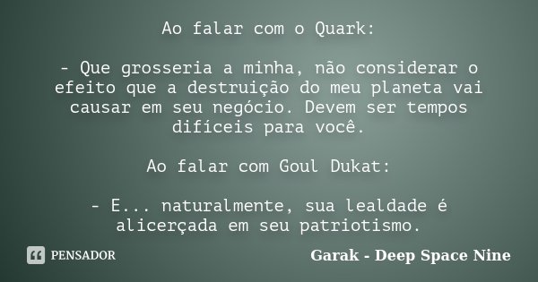 Ao falar com o Quark: - Que grosseria a minha, não considerar o efeito que a destruição do meu planeta vai causar em seu negócio. Devem ser tempos difíceis para... Frase de Garak - Deep Space Nine.
