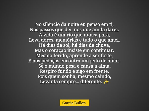 No silêncio da noite eu penso em ti, Nos passos que dei, nos que ainda darei. A vida é um rio que nunca para, Leva dores, memórias e tudo o que amei. Há dias de... Frase de Garcia Bullon.