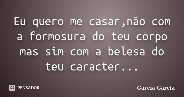 Eu quero me casar,não com a formosura do teu corpo mas sim com a belesa do teu caracter...... Frase de Garcia Garcia.