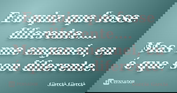 Eu quiz que fosse diferente…. Mas me enganei, eu é que sou diferente.... Frase de Garcia Garcia.
