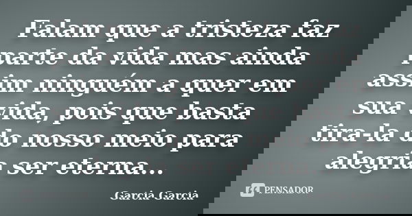 Falam que a tristeza faz parte da vida mas ainda assim ninguém a quer em sua vida, pois que basta tira-la do nosso meio para alegria ser eterna...... Frase de Garcia Garcia.