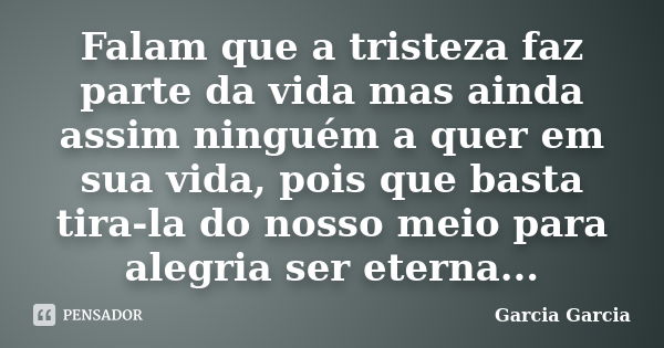 Falam que a tristeza faz parte da vida mas ainda assim ninguém a quer em sua vida, pois que basta tira-la do nosso meio para alegria ser eterna...... Frase de Garcia Garcia.