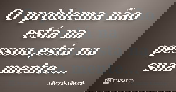 O problema não está na pessoa,está na sua mente...... Frase de Garcia Garcia.