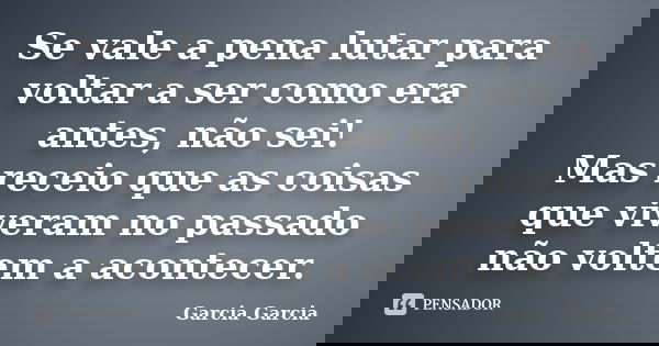 Se vale a pena lutar para voltar a ser como era antes, não sei! Mas receio que as coisas que viveram no passado não voltem a acontecer.... Frase de Garcia Garcia.