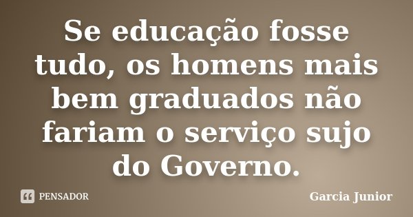 Se educação fosse tudo, os homens mais bem graduados não fariam o serviço sujo do Governo.... Frase de Garcia Junior.