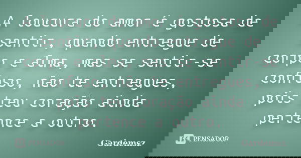 A loucura do amor é gostosa de sentir, quando entregue de corpo e alma, mas se sentir-se confuso, não te entregues, pois teu coração ainda pertence a outro.... Frase de Gardemsz.