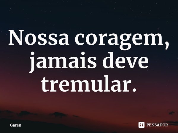 Nossa coragem, jamais deve tremular.... Frase de Garen.