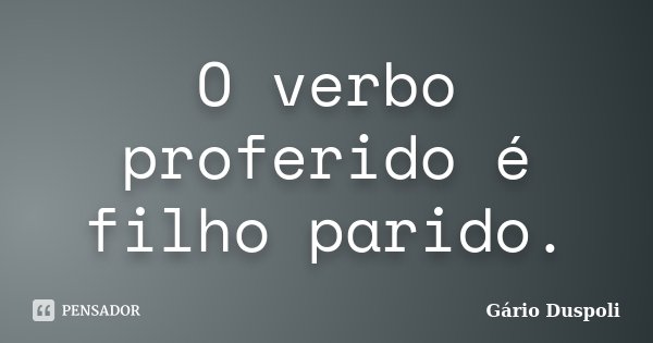 O verbo proferido é filho parido.... Frase de Gário Duspoli.