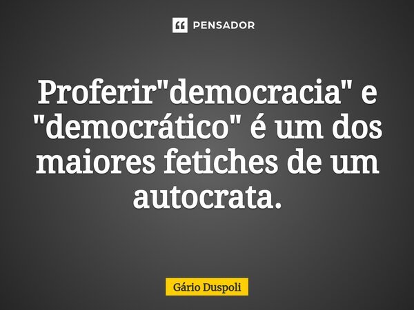 ⁠Proferir "democracia" e "democrático" é um dos maiores fetiches de um autocrata.... Frase de Gário Duspoli.