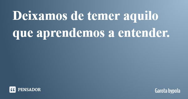 Deixamos de temer aquilo que aprendemos a entender.... Frase de Garota bypola.