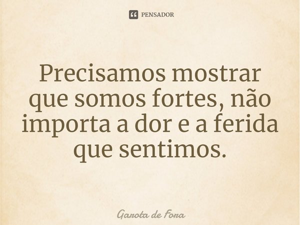 Precisamos mostrar que somos fortes, não importa a dor e a ferida que sentimos.... Frase de Garota de Fora.
