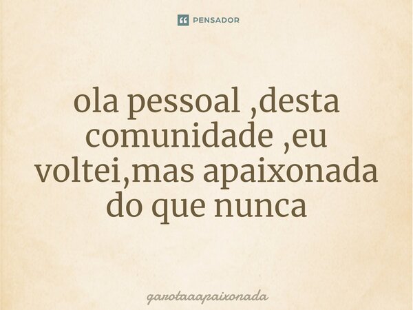 ⁠ola pessoal ,desta comunidade ,eu voltei,mas apaixonada do que nunca... Frase de garotaaapaixonada.