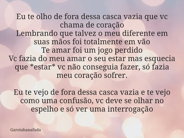 Eu te olho de fora dessa casca vazia que vc chama de coração Lembrando que talvez o meu diferente em suas mãos foi totalmente em vão Te amar foi um jogo perdido... Frase de Garotahanafuda.