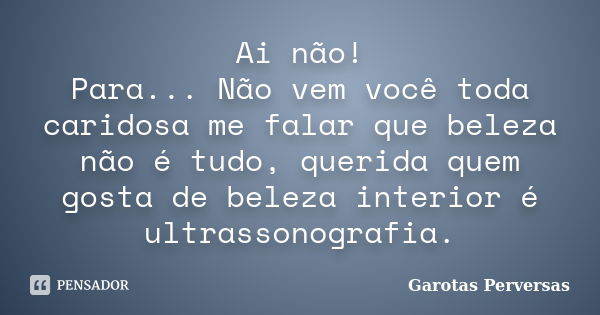 Ai não! Para... Não vem você toda caridosa me falar que beleza não é tudo, querida quem gosta de beleza interior é ultrassonografia.... Frase de Garotas Perversas.