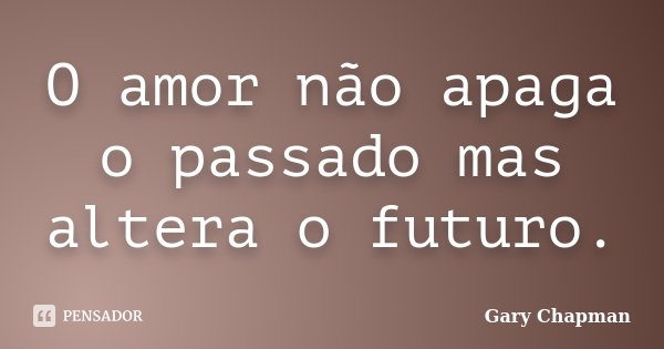 O amor não apaga o passado mas altera o futuro.... Frase de Gary Chapman.