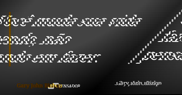 Você muda sua vida fazendo, não pensando em fazer.... Frase de Gary John Bishop.