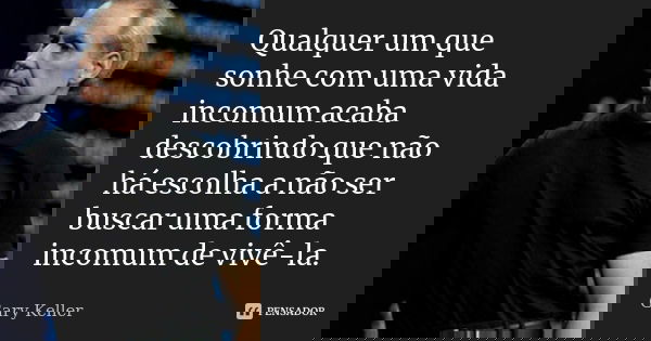 Qualquer um que sonhe com uma vida incomum acaba descobrindo que não há escolha a não ser buscar uma forma incomum de vivê-la.... Frase de Gary Keller.