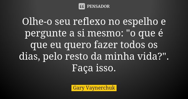 Olhe-o seu reflexo no espelho e pergunte a si mesmo: "o que é que eu quero fazer todos os dias, pelo resto da minha vida?". Faça isso.... Frase de Gary Vaynerchuk.