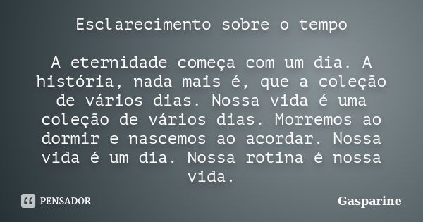 Esclarecimento sobre o tempo A eternidade começa com um dia. A história, nada mais é, que a coleção de vários dias. Nossa vida é uma coleção de vários dias. Mor... Frase de Gasparine.