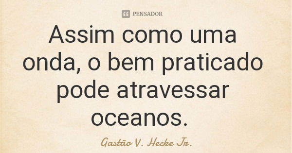 Assim como uma onda, o bem praticado pode atravessar oceanos.... Frase de Gastão V. Hecke Jr..