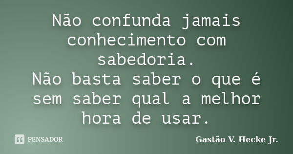 Não confunda jamais conhecimento com sabedoria. Não basta saber o que é sem saber qual a melhor hora de usar.... Frase de Gastão V. Hecke Jr..