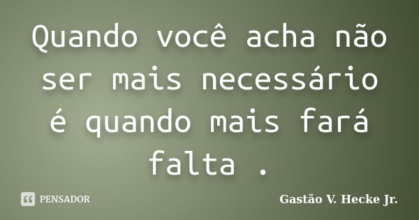 Quando você acha não ser mais necessário é quando mais fará falta .... Frase de Gastão V. Hecke Jr..