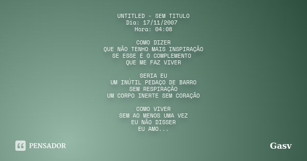 UNTITLED - SEM TITULO Dia: 17/11/2007 Hora: 04:08 COMO DIZER QUE NÃO TENHO MAIS INSPIRAÇÃO SE ESSE É O COMPLEMENTO QUE ME FAZ VIVER SERIA EU UM INÚTIL PEDAÇO DE... Frase de Gasv.