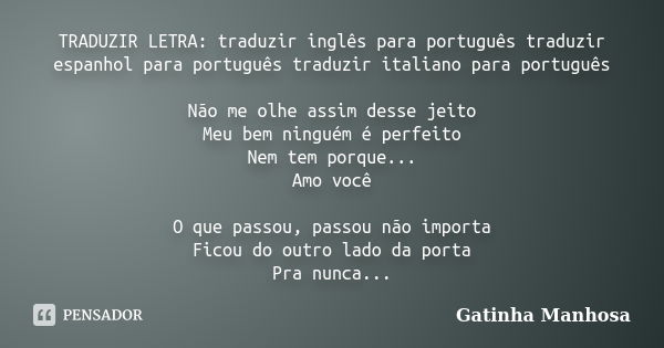 TRADUZIR LETRA: traduzir inglês para português traduzir espanhol para português traduzir italiano para português Não me olhe assim desse jeito Meu bem ninguém é... Frase de Gatinha Manhosa.