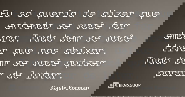Eu só queria te dizer que entendo se você for embora. Tudo bem se você tiver que nos deixar. Tudo bem se você quiser parar de lutar.... Frase de Gayle Forman.